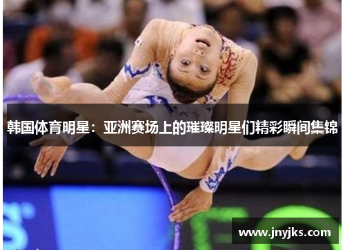 韩国体育明星：亚洲赛场上的璀璨明星们精彩瞬间集锦