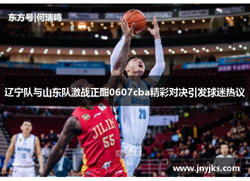 辽宁队与山东队激战正酣0607cba精彩对决引发球迷热议