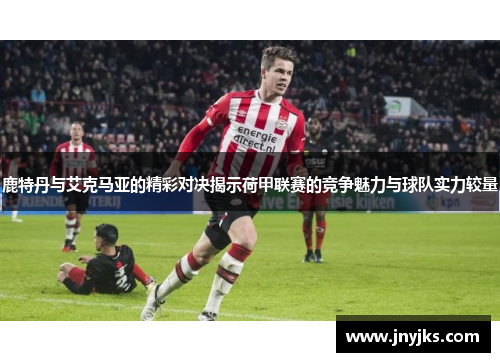鹿特丹与艾克马亚的精彩对决揭示荷甲联赛的竞争魅力与球队实力较量