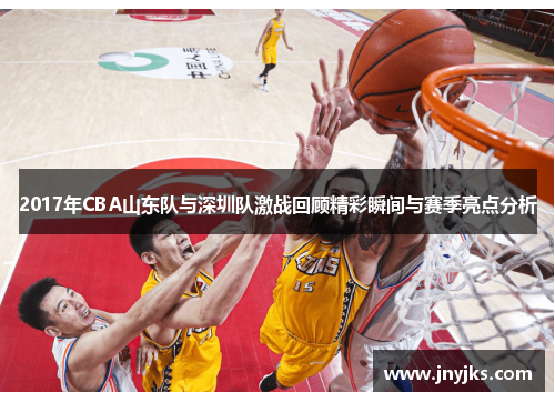 2017年CBA山东队与深圳队激战回顾精彩瞬间与赛季亮点分析