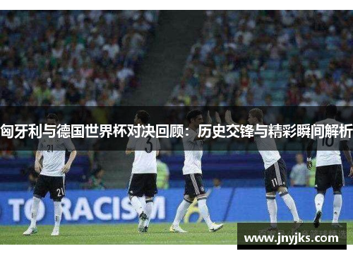 匈牙利与德国世界杯对决回顾：历史交锋与精彩瞬间解析